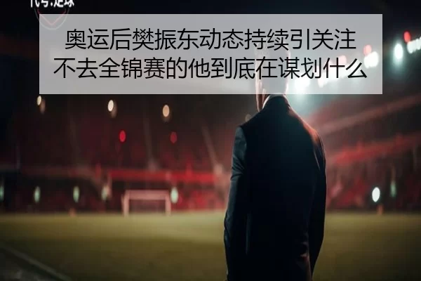 奥运后樊振东动态持续引关注 不去全锦赛的他到底在谋划什么