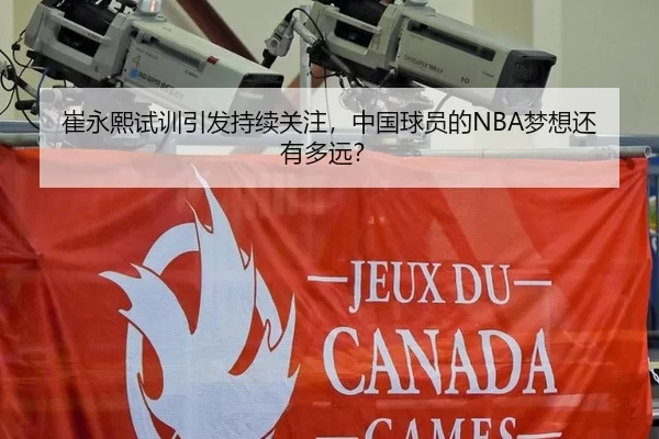崔永熙试训引发持续关注，中国球员的NBA梦想还有多远？